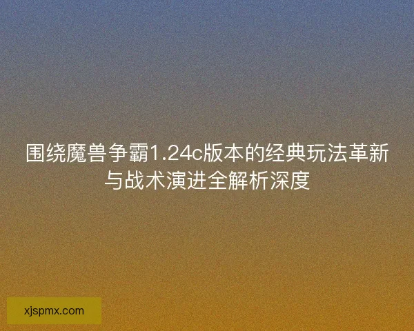 围绕魔兽争霸1.24c版本的经典玩法革新与战术演进全解析深度