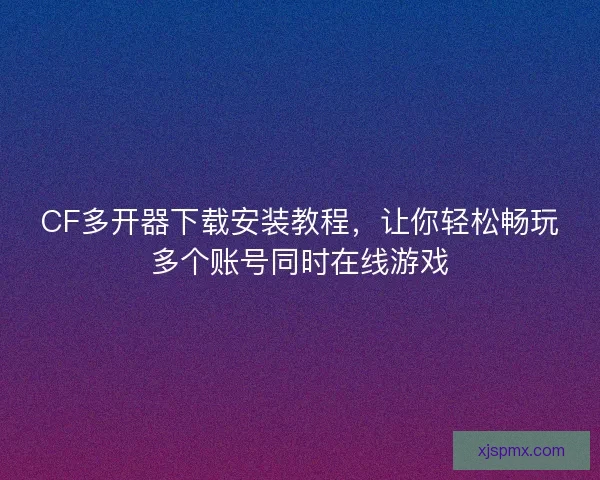 CF多开器下载安装教程，让你轻松畅玩多个账号同时在线游戏