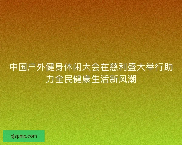 中国户外健身休闲大会在慈利盛大举行助力全民健康生活新风潮 中国户外健身休闲大会在慈利盛大举行助力全民健康生活新风潮