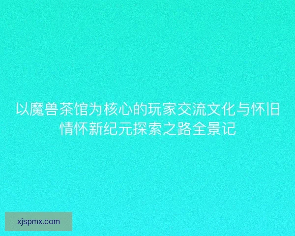 以魔兽茶馆为核心的玩家交流文化与怀旧情怀新纪元探索之路全景记 以魔兽茶馆为核心的玩家交流文化与怀旧情怀新纪元探索之路全景记