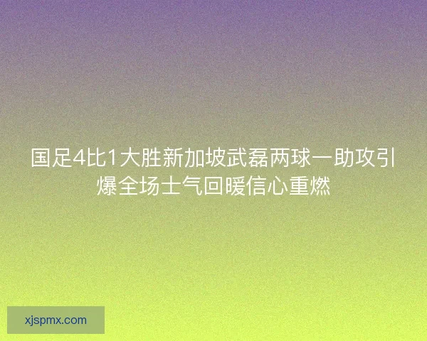 国足4比1大胜新加坡武磊两球一助攻引爆全场士气回暖信心重燃 国足4比1大胜新加坡武磊两球一助攻引爆全场士气回暖信心重燃