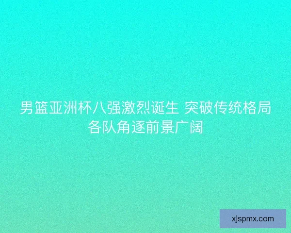 男篮亚洲杯八强激烈诞生 突破传统格局各队角逐前景广阔