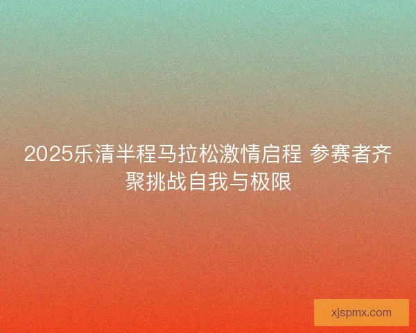 2025乐清半程马拉松激情启程 参赛者齐聚挑战自我与极限 2025乐清半程马拉松激情启程 参赛者齐聚挑战自我与极限