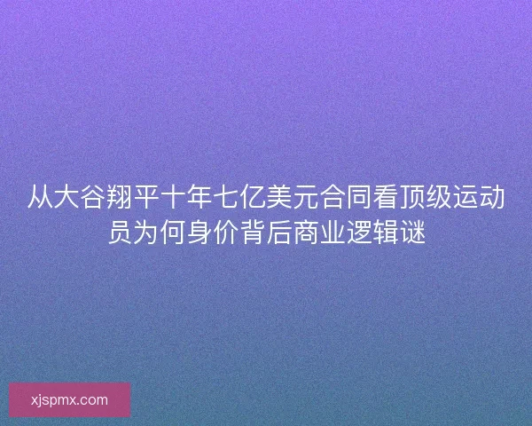 从大谷翔平十年七亿美元合同看顶级运动员为何身价背后商业逻辑谜