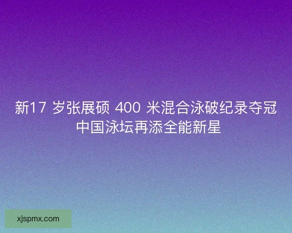 新17 岁张展硕 400 米混合泳破纪录夺冠 中国泳坛再添全能新星