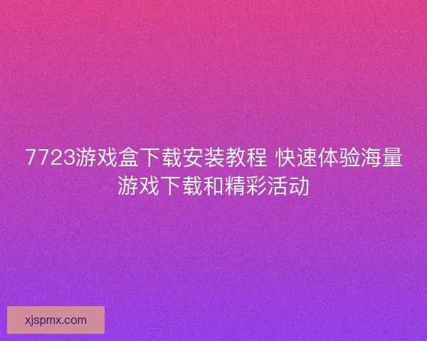 7723游戏盒下载安装教程 快速体验海量游戏下载和精彩活动