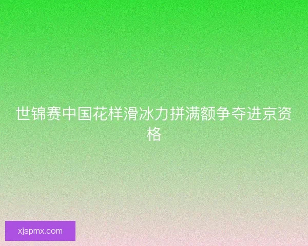 世锦赛中国花样滑冰力拼满额争夺进京资格