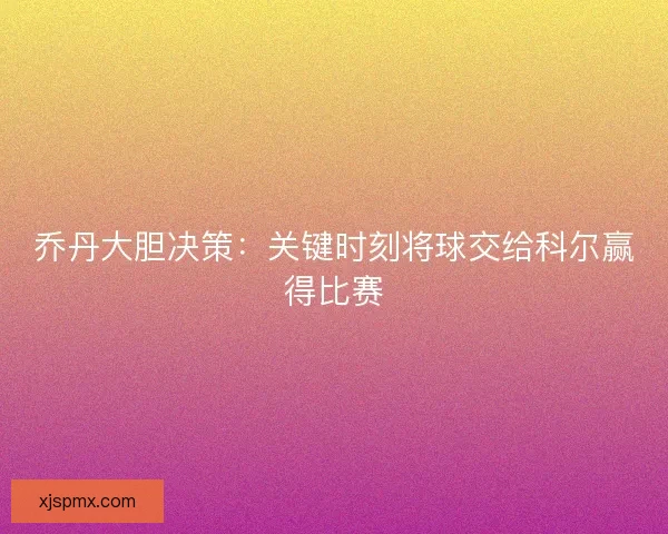 乔丹大胆决策：关键时刻将球交给科尔赢得比赛