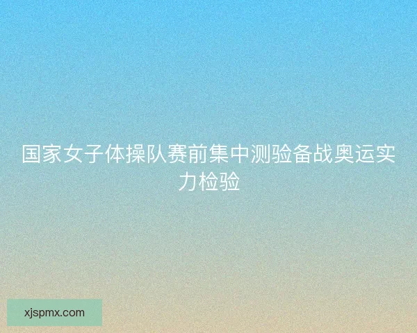 国家女子体操队赛前集中测验备战奥运实力检验 国家女子体操队赛前集中测验备战奥运实力检验