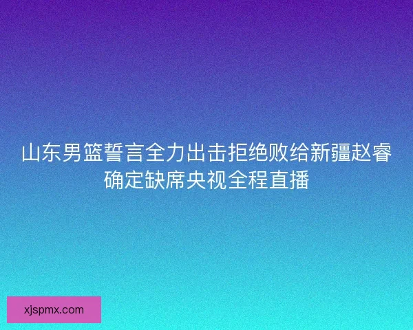 山东男篮誓言全力出击拒绝败给新疆赵睿确定缺席央视全程直播