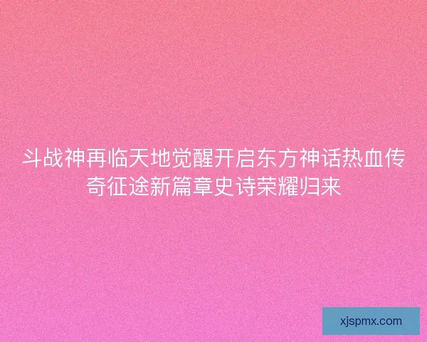 斗战神再临天地觉醒开启东方神话热血传奇征途新篇章史诗荣耀归来