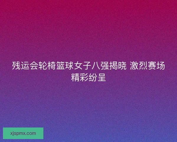 残运会轮椅篮球女子八强揭晓 激烈赛场精彩纷呈