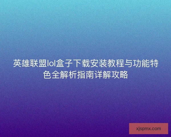 英雄联盟lol盒子下载安装教程与功能特色全解析指南详解攻略