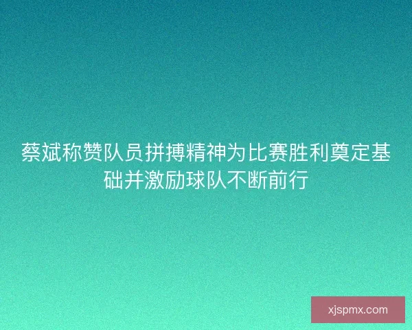 蔡斌称赞队员拼搏精神为比赛胜利奠定基础并激励球队不断前行