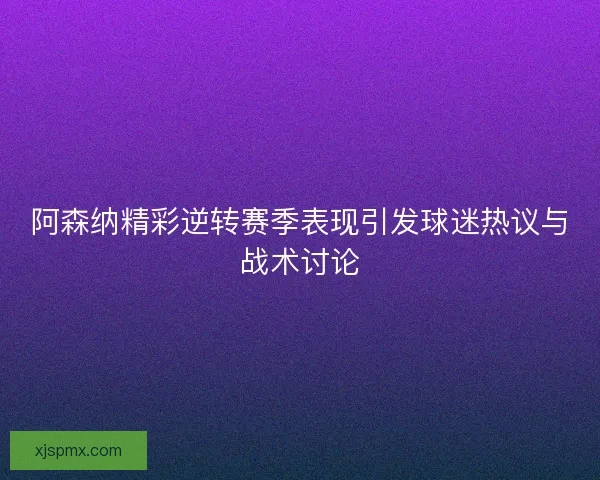 阿森纳精彩逆转赛季表现引发球迷热议与战术讨论