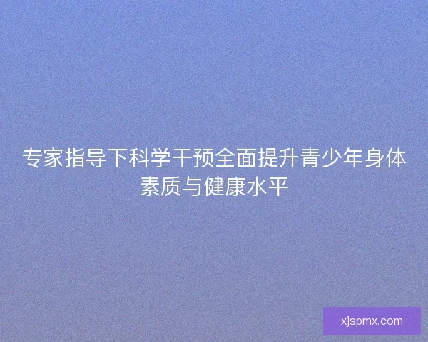 专家指导下科学干预全面提升青少年身体素质与健康水平