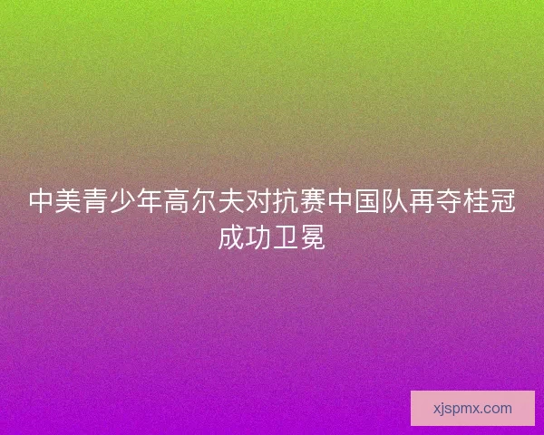 中美青少年高尔夫对抗赛中国队再夺桂冠成功卫冕
