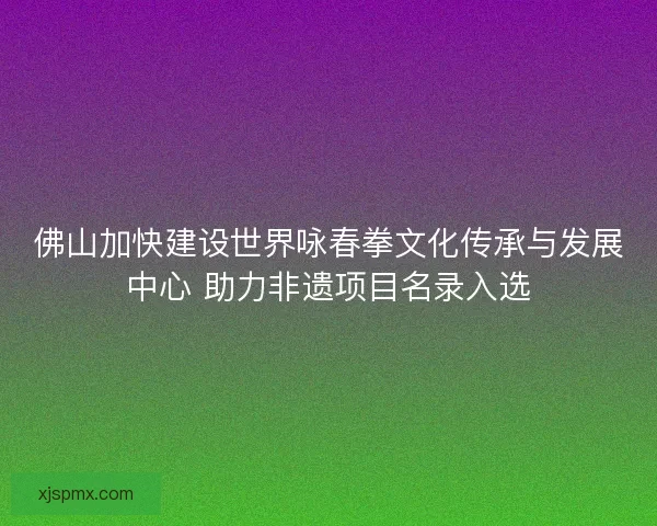 佛山加快建设世界咏春拳文化传承与发展中心 助力非遗项目名录入选