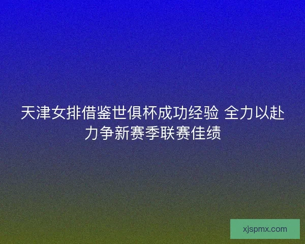 天津女排借鉴世俱杯成功经验 全力以赴力争新赛季联赛佳绩