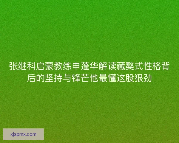 张继科启蒙教练申蓬华解读藏獒式性格背后的坚持与锋芒他最懂这股狠劲