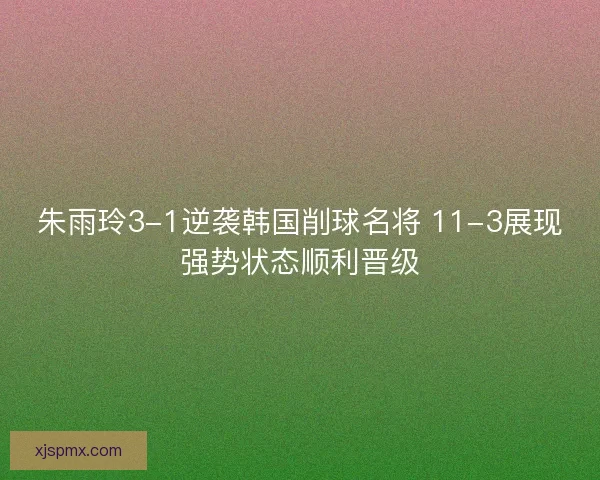 朱雨玲3-1逆袭韩国削球名将 11-3展现强势状态顺利晋级