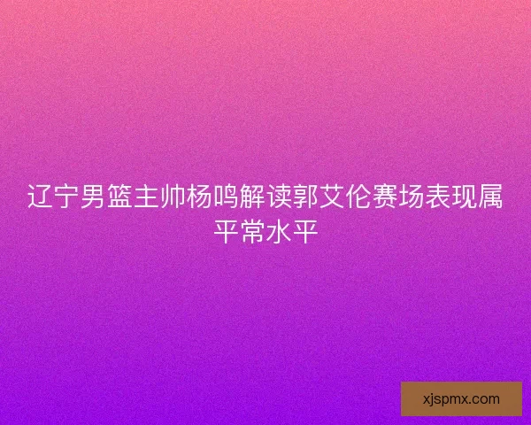 辽宁男篮主帅杨鸣解读郭艾伦赛场表现属平常水平