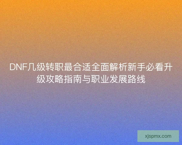DNF几级转职最合适全面解析新手必看升级攻略指南与职业发展路线 DNF几级转职最合适全面解析新手必看升级攻略指南与职业发展路线