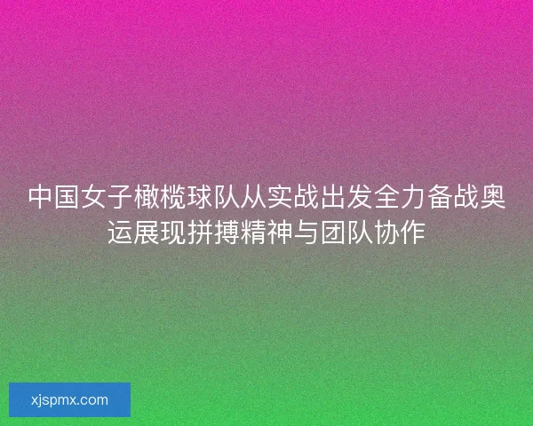 中国女子橄榄球队从实战出发全力备战奥运展现拼搏精神与团队协作 中国女子橄榄球队从实战出发全力备战奥运展现拼搏精神与团队协作