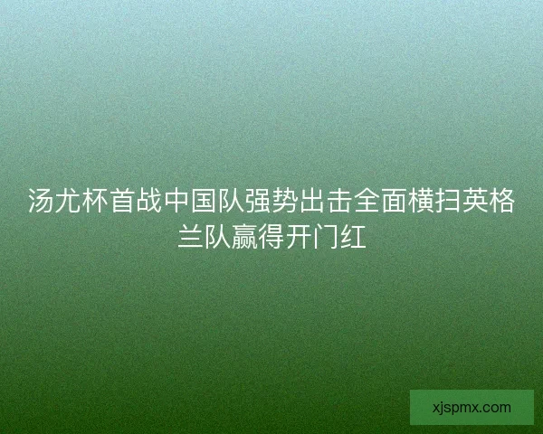 汤尤杯首战中国队强势出击全面横扫英格兰队赢得开门红 汤尤杯首战中国队强势出击全面横扫英格兰队赢得开门红