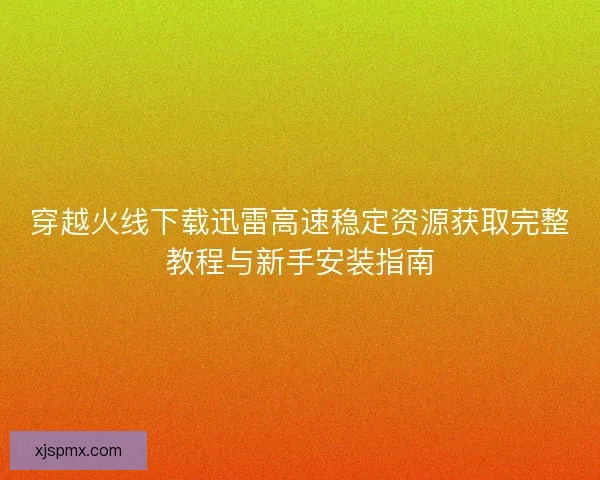 穿越火线下载迅雷高速稳定资源获取完整教程与新手安装指南 穿越火线下载迅雷高速稳定资源获取完整教程与新手安装指南