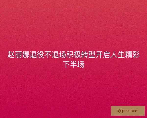 赵丽娜退役不退场积极转型开启人生精彩下半场 赵丽娜退役不退场积极转型开启人生精彩下半场