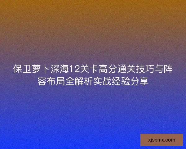 保卫萝卜深海12关卡高分通关技巧与阵容布局全解析实战经验分享