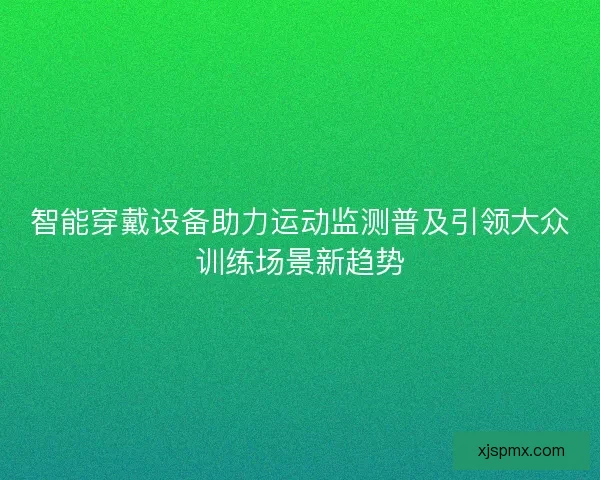 智能穿戴设备助力运动监测普及引领大众训练场景新趋势 智能穿戴设备助力运动监测普及引领大众训练场景新趋势