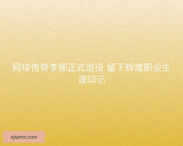 网球传奇李娜正式退役 留下辉煌职业生涯印记 网球传奇李娜正式退役 留下辉煌职业生涯印记