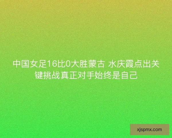 中国女足16比0大胜蒙古 水庆霞点出关键挑战真正对手始终是自己 中国女足16比0大胜蒙古 水庆霞点出关键挑战真正对手始终是自己