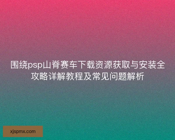 围绕psp山脊赛车下载资源获取与安装全攻略详解教程及常见问题解析 围绕psp山脊赛车下载资源获取与安装全攻略详解教程及常见问题解析