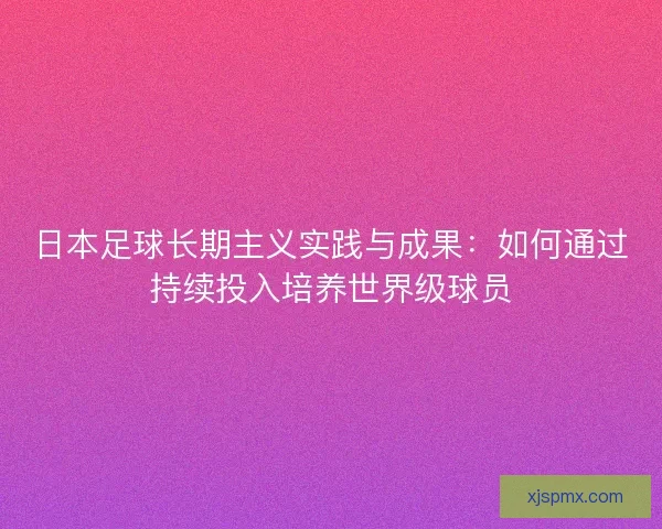 日本足球长期主义实践与成果:如何通过持续投入培养世界级球员 日本足球长期主义实践与成果:如何通过持续投入培养世界级球员