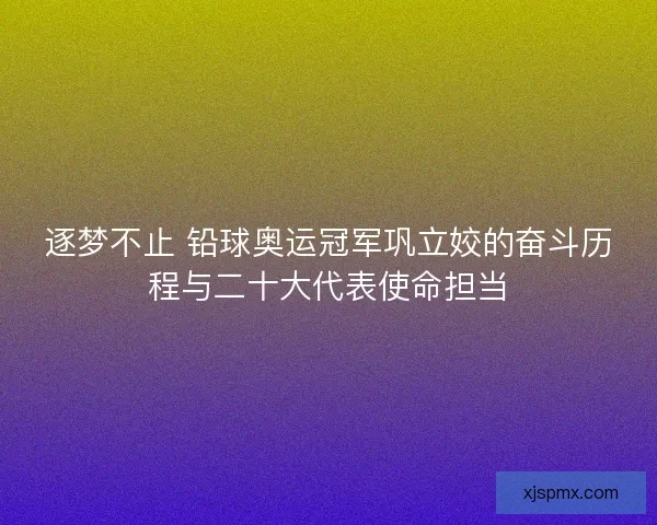 逐梦不止 铅球奥运冠军巩立姣的奋斗历程与二十大代表使命担当 逐梦不止 铅球奥运冠军巩立姣的奋斗历程与二十大代表使命担当