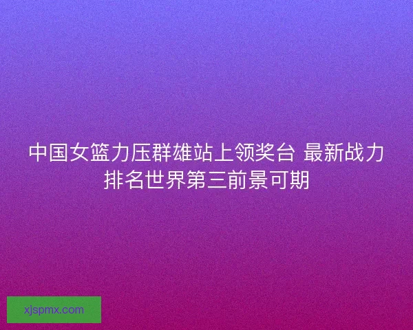 中国女篮力压群雄站上领奖台 最新战力排名世界第三前景可期 中国女篮力压群雄站上领奖台 最新战力排名世界第三前景可期