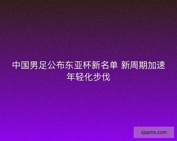 中国男足公布东亚杯新名单 新周期加速年轻化步伐 中国男足公布东亚杯新名单 新周期加速年轻化步伐