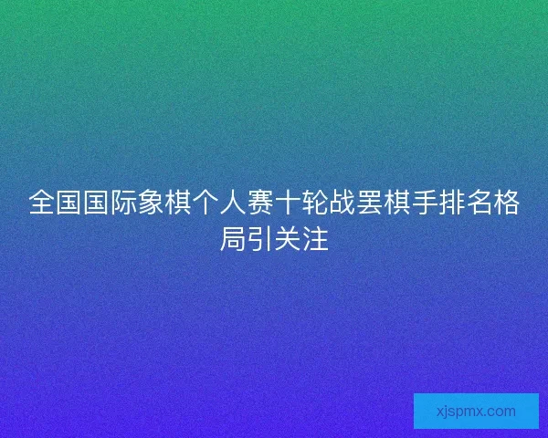 全国国际象棋个人赛十轮战罢棋手排名格局引关注