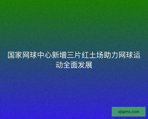 国家网球中心新增三片红土场助力网球运动全面发展 国家网球中心新增三片红土场助力网球运动全面发展