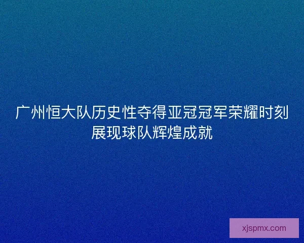 广州恒大队历史性夺得亚冠冠军荣耀时刻展现球队辉煌成就 广州恒大队历史性夺得亚冠冠军荣耀时刻展现球队辉煌成就