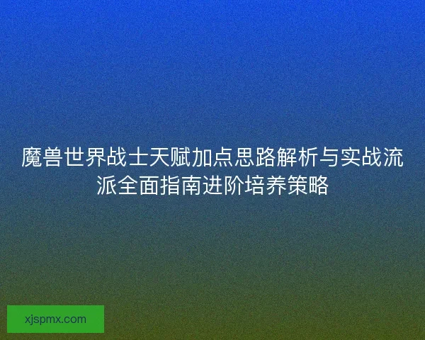 魔兽世界战士天赋加点思路解析与实战流派全面指南进阶培养策略 魔兽世界战士天赋加点思路解析与实战流派全面指南进阶培养策略
