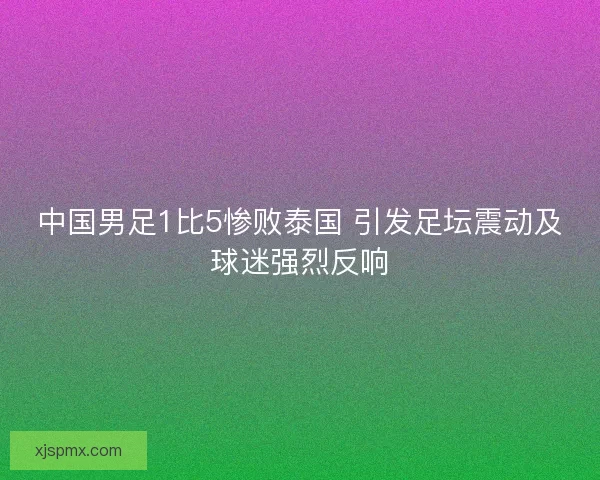 中国男足1比5惨败泰国 引发足坛震动及球迷强烈反响 中国男足1比5惨败泰国 引发足坛震动及球迷强烈反响
