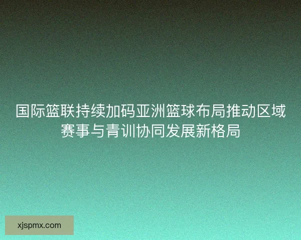 国际篮联持续加码亚洲篮球布局推动区域赛事与青训协同发展新格局 国际篮联持续加码亚洲篮球布局推动区域赛事与青训协同发展新格局